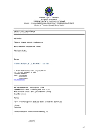 SERVIÇO PÚBLICO FEDERAL
MJ - POLÍCIA FEDERAL
SUPERINTENDÊNCIA REGIONAL NO PARANÁ
DRCOR - DELEGACIA REGIONAL DE COMBATE AO CRIME ORGANIZADO
GRUPO DE TRABALHO OPERAÇÃO LAVAJATO
_________________________________________________________________________
63
Envio: 12/03/2015 11:09:31
Mercedes,
Sigue la lista de Minucia que tenemos.
Favor informar si lo abro los casos?
Atentos Saludos,
Renata
Mossack Fonseca & Co. BRAZIL - 17 Years
Av. Paulista 2073, Horsa I, 3 Andar - Conj. 304,305,306
CEP 01311-940, Sao Paulo / SP Brazil
Tel: + 55 11 3251 4222
Skype: mercedesriano
mossfonrenata
mossfonricardo
www.mossfon.com
De: Mercedes Riaño - Brazil Partner Office
Enviado: quinta-feira, 12 de março de 2015 10:20
Para: Mossack Fonseca & Co. (Brasil Partner Office)
Assunto: Minucia
Renata
Favor enviame la planilla de Excel de las sociedades de minucia
Gracias
Mercedes
Enviado desde mi smartphone BlackBerry 10.
ANEXOS:
 