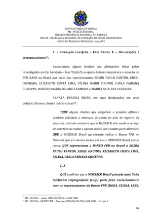 SERVIÇO PÚBLICO FEDERAL
MJ - POLÍCIA FEDERAL
SUPERINTENDÊNCIA REGIONAL NO PARANÁ
DRCOR - DELEGACIA REGIONAL DE COMBATE AO CRIME ORGANIZADO
GRUPO DE TRABALHO OPERAÇÃO LAVAJATO
_________________________________________________________________________
68
7 – OPERAÇÃO LAVAJATO – FASE TRIPLO X – DECLARAÇÕES E
INTERROGATÓRIOS23.
Ressaltamos alguns trechos das afirmações feitas pelos
investigados na Op. LavaJato – fase Triplo X, os quais deixam inequívoca a atuação do
FPB BANK no Brasil por meio dos representantes EDSON PAULO FANTON, EDSEL
OKUHARA, ELIZABETH COSTA LIMA, CELINA DAIUB PIRONDI, CARLA FABIANA
GIUSEPPE, ISADORA MARIA SOLANO CARMONA e MARILENA ALVES FERREIRA.
RENATA PEREIRA BRITO, em suas declarações em sede
policial, afirmou, dentre outras coisas24:
“QUE alguns clientes que adquirem o produto offshore
também solicitam a abertura de conta no país de registro da
empresa, contudo esclarece que a MOSSACK não vende o serviço
de abertura de conta e apenas indica um contato para abertura;
QUE a MOSSACK Brasil geralmente indica o Banco FPB no
Panamá, que é o mesmo banco em que a MOSSACK Brasil possui
conta; QUE representam o BANCO FPB no Brasil o EDSON
PAULO FANTON, EDSEL OKUHRA, ELIZABETH COSTA LIMA,
CELINA, CARLA FABIANA GIUSEPPE;
(...)
QUE confirma que a MOSSACK Brasil possuía uma linha
telefônica criptografada (voip) para falar exclusivamente
com os representantes do Banco FPB (DORA, CELINA, LENA,
23
IPL 60/2016 – Autos 5003496-90.2016.4.04.7000
24
IPL 60/2016 –SR/DPF/PR – Processo 5003496-90.2016.4.04.7000 – Evento 2
 