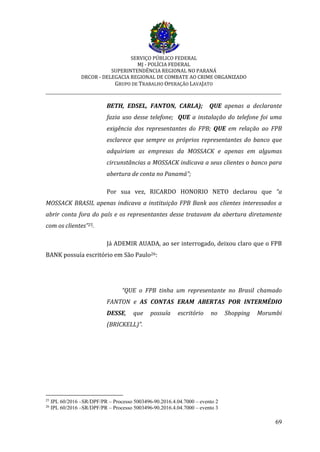 SERVIÇO PÚBLICO FEDERAL
MJ - POLÍCIA FEDERAL
SUPERINTENDÊNCIA REGIONAL NO PARANÁ
DRCOR - DELEGACIA REGIONAL DE COMBATE AO CRIME ORGANIZADO
GRUPO DE TRABALHO OPERAÇÃO LAVAJATO
_________________________________________________________________________
69
BETH, EDSEL, FANTON, CARLA); QUE apenas a declarante
fazia uso desse telefone; QUE a instalação do telefone foi uma
exigência dos representantes do FPB; QUE em relação ao FPB
esclarece que sempre os próprios representantes do banco que
adquiriam as empresas da MOSSACK e apenas em algumas
circunstâncias a MOSSACK indicava a seus clientes o banco para
abertura de conta no Panamá”;
Por sua vez, RICARDO HONORIO NETO declarou que “a
MOSSACK BRASIL apenas indicava a instituição FPB Bank aos clientes interessados a
abrir conta fora do país e os representantes desse tratavam da abertura diretamente
com os clientes”25.
Já ADEMIR AUADA, ao ser interrogado, deixou claro que o FPB
BANK possuía escritório em São Paulo26:
“QUE o FPB tinha um representante no Brasil chamado
FANTON e AS CONTAS ERAM ABERTAS POR INTERMÉDIO
DESSE, que possuía escritório no Shopping Morumbi
(BRICKELL)”.
25
IPL 60/2016 –SR/DPF/PR – Processo 5003496-90.2016.4.04.7000 – evento 2
26
IPL 60/2016 –SR/DPF/PR – Processo 5003496-90.2016.4.04.7000 – evento 3
 