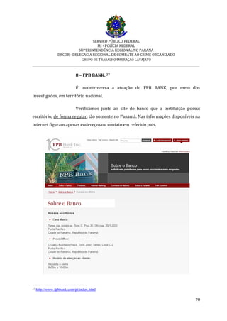 SERVIÇO PÚBLICO FEDERAL
MJ - POLÍCIA FEDERAL
SUPERINTENDÊNCIA REGIONAL NO PARANÁ
DRCOR - DELEGACIA REGIONAL DE COMBATE AO CRIME ORGANIZADO
GRUPO DE TRABALHO OPERAÇÃO LAVAJATO
_________________________________________________________________________
70
8 – FPB BANK. 27
É incontroversa a atuação do FPB BANK, por meio dos
investigados, em território nacional.
Verificamos junto ao site do banco que a instituição possui
escritório, de forma regular, tão somente no Panamá. Nas informações disponíveis na
internet figuram apenas endereços ou contato em referido país.
27
http://www.fpbbank.com/pt/index.html
 