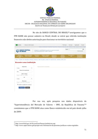 SERVIÇO PÚBLICO FEDERAL
MJ - POLÍCIA FEDERAL
SUPERINTENDÊNCIA REGIONAL NO PARANÁ
DRCOR - DELEGACIA REGIONAL DE COMBATE AO CRIME ORGANIZADO
GRUPO DE TRABALHO OPERAÇÃO LAVAJATO
_________________________________________________________________________
71
No site do BANCO CENTRAL DO BRASIL28 averiguamos que o
FPB BANK não possui cadastro no Brasil, donde se extraí que referida instituição
financeira não detém autorização para funcionar no território nacional:
Por sua vez, após pesquisa nos dados disponíveis da
“Superintendência del Mercado de Valores – SMV, da República de Panama”29
constatamos que o FPB BANK atua como Banco estabelecido em tal país desde julho
de 2009:
28
http://www4.bcb.gov.br/fis/cosif/rest/buscar-instituicoes.asp
29
http://www.supervalores.gob.pa/iper-smv/informacion-de-personas-juridicas-o-entes-regulados
 