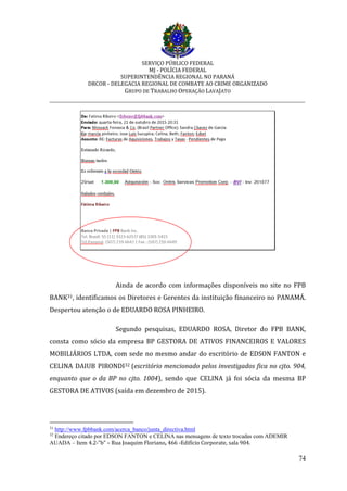 SERVIÇO PÚBLICO FEDERAL
MJ - POLÍCIA FEDERAL
SUPERINTENDÊNCIA REGIONAL NO PARANÁ
DRCOR - DELEGACIA REGIONAL DE COMBATE AO CRIME ORGANIZADO
GRUPO DE TRABALHO OPERAÇÃO LAVAJATO
_________________________________________________________________________
74
Ainda de acordo com informações disponíveis no site no FPB
BANK31, identificamos os Diretores e Gerentes da instituição financeiro no PANAMÁ.
Despertou atenção o de EDUARDO ROSA PINHEIRO.
Segundo pesquisas, EDUARDO ROSA, Diretor do FPB BANK,
consta como sócio da empresa BP GESTORA DE ATIVOS FINANCEIROS E VALORES
MOBILIÁRIOS LTDA, com sede no mesmo andar do escritório de EDSON FANTON e
CELINA DAIUB PIRONDI32 (escritório mencionado pelos investigados fica no cjto. 904,
enquanto que o da BP no cjto. 1004), sendo que CELINA já foi sócia da mesma BP
GESTORA DE ATIVOS (saída em dezembro de 2015).
31
http://www.fpbbank.com/acerca_banco/junta_directiva.html
32
Endereço citado por EDSON FANTON e CELINA nas mensagens de texto trocadas com ADEMIR
AUADA – Item 4.2-”b” – Rua Joaquim Floriano, 466 -Edifício Corporate, sala 904.
 