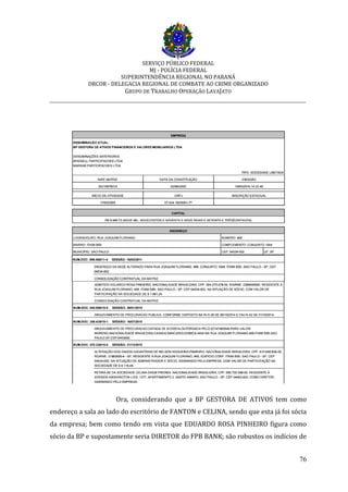 SERVIÇO PÚBLICO FEDERAL
MJ - POLÍCIA FEDERAL
SUPERINTENDÊNCIA REGIONAL NO PARANÁ
DRCOR - DELEGACIA REGIONAL DE COMBATE AO CRIME ORGANIZADO
GRUPO DE TRABALHO OPERAÇÃO LAVAJATO
_________________________________________________________________________
76
Ora, considerando que a BP GESTORA DE ATIVOS tem como
endereço a sala ao lado do escritório de FANTON e CELINA, sendo que esta já foi sócia
da empresa; bem como tendo em vista que EDUARDO ROSA PINHEIRO figura como
sócio da BP e supostamente seria DIRETOR do FPB BANK; são robustos os indícios de
 