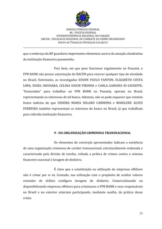 SERVIÇO PÚBLICO FEDERAL
MJ - POLÍCIA FEDERAL
SUPERINTENDÊNCIA REGIONAL NO PARANÁ
DRCOR - DELEGACIA REGIONAL DE COMBATE AO CRIME ORGANIZADO
GRUPO DE TRABALHO OPERAÇÃO LAVAJATO
_________________________________________________________________________
77
que o endereço da BP guardaria importantes elementos acerca da atuação clandestina
da instituição financeira panamenha.
Pois bem, em que pese funcionar regulamente no Panamá, o
FPB BANK não possui autorização do BACEN para exercer qualquer tipo de atividade
no Brasil. Entretanto, os investigados EDSON PAULO FANTON, ELIZABETH COSTA
LIMA, EDSEL OKUHARA, CELINA DAIUB PIRONDI e CARLA GABIANA DI GIUSEPPE,
“licenciados” para trabalhar no FPB BANK no Panamá, operam no Brasil,
representando os interesses de tal banco. Ademais, não se pode esquecer que existem
fortes indícios de que ISIDORA MARIA SOLANO CARMONA e MARILENE ALVES
FERREIRA também representam os interesse do banco no Brasil, já que trabalham
para referida instituição financeira.
9 - DA ORGANIZAÇÃO CRIMINOSA TRANSNACIONAL
Os elementos de convicção apresentados indicam a existência
de uma organização criminosa de caráter transnacional, estruturalmente ordenada e
caracterizada pela divisão de tarefas, voltada a prática de crimes contra o sistema
financeiro nacional e lavagem de dinheiro.
É claro que a constituição ou utilização de empresas offshore
não é crime por si só. Contudo, sua utilização com o propósito de ocultar valores
oriundos de delitos configura lavagem de dinheiro. Comercializando ou
disponibilizando empresas offshore para criminosos o FPB BANK e seus responsáveis
no Brasil e no exterior estariam participando, mediante auxílio, da prática desse
crime.
 