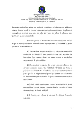 SERVIÇO PÚBLICO FEDERAL
MJ - POLÍCIA FEDERAL
SUPERINTENDÊNCIA REGIONAL NO PARANÁ
DRCOR - DELEGACIA REGIONAL DE COMBATE AO CRIME ORGANIZADO
GRUPO DE TRABALHO OPERAÇÃO LAVAJATO
_________________________________________________________________________
79
financeiro nacional ou, ainda, por meio de expedientes criminosos que utilizem o
próprio sistema bancário, como é o caso, por exemplo, dos contratos simulados de
prestação de serviços que, como se sabe, por vezes se valem de offshore para
“justificar” operações de câmbio
Por conseguinte, os documentos apreendidos revelam indícios
de que os investigados e suas empresas, como representantes do FPB BANK no Brasil,
agiriam no Brasil de forma a:
(i) Comercializar empresas offshore previamente constituídas
(empresas de prateleira), em paraísos fiscais, para clientes que
buscariam fins escusos, dentre os quais ocultar o patrimônio
supostamente de origem ilícita.
(ii) Intermediar o registro de novas empresas offshore em
diversos paraísos fiscais, via MOSSACK FONSECA, de forma a
preservar a identidade dos verdadeiros sócios ou beneficiários finais,
posto que são os próprios investigados que figuram nos documentos
de abertura de empresas offshore na qualidade de representantes de
seus clientes.
(iii) Abrir contas bancárias no Panamá para clientes no Brasil,
oportunidade em que operam como verdadeira extensão do banco
panamenho em território nacional.
(iv) Movimentar valores à margem do sistema financeiro
nacional.
 