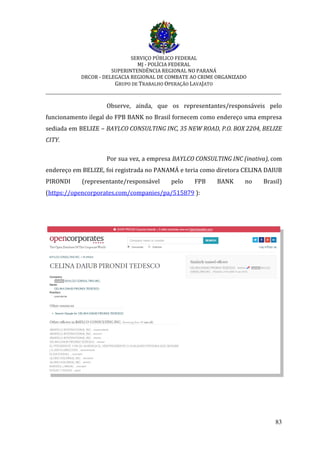 SERVIÇO PÚBLICO FEDERAL
MJ - POLÍCIA FEDERAL
SUPERINTENDÊNCIA REGIONAL NO PARANÁ
DRCOR - DELEGACIA REGIONAL DE COMBATE AO CRIME ORGANIZADO
GRUPO DE TRABALHO OPERAÇÃO LAVAJATO
_________________________________________________________________________
83
Observe, ainda, que os representantes/responsáveis pelo
funcionamento ilegal do FPB BANK no Brasil fornecem como endereço uma empresa
sediada em BELIZE – BAYLCO CONSULTING INC, 35 NEW ROAD, P.O. BOX 2204, BELIZE
CITY.
Por sua vez, a empresa BAYLCO CONSULTING INC (inativa), com
endereço em BELIZE, foi registrada no PANAMÁ e teria como diretora CELINA DAIUB
PIRONDI (representante/responsável pelo FPB BANK no Brasil)
(https://opencorporates.com/companies/pa/515879 ):
 