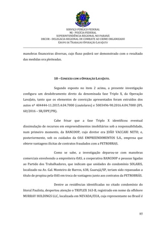 SERVIÇO PÚBLICO FEDERAL
MJ - POLÍCIA FEDERAL
SUPERINTENDÊNCIA REGIONAL NO PARANÁ
DRCOR - DELEGACIA REGIONAL DE COMBATE AO CRIME ORGANIZADO
GRUPO DE TRABALHO OPERAÇÃO LAVAJATO
_________________________________________________________________________
85
manobras financeiras diversas, cujo fluxo poderá ser demonstrado com o resultado
das medidas ora pleiteadas.
10 – CONEXÃO COM A OPERAÇÃO LAVAJATO.
Segundo exposto no item 2 acima, a presente investigação
configura um desdobramento direto da denominada fase Triplo X, da Operação
LavaJato, tanto que os elementos de convicção apresentados foram extraídos dos
autos nº 404444-11.2015.4.04.7000 (cautelares) e 5003496-90.2016.4.04.7000 (IPL
60/2016 – SR/DPF/PR).
Cabe frisar que a fase Triplo X identificou eventual
dissimulação de recursos em empreendimentos imobiliários sob a responsabilidade,
num primeiro momento, da BANCOOP, cujo diretor era JOÃO VACCARI NETO; e,
posteriormente, sob os cuidados da OAS EMPREENDIMENTOS S.A., empresa que
obteve vantagens ilícitas de contratos fraudados com a PETROBRAS.
Como se sabe, a investigação deparou-se com manobras
comerciais envolvendo a empreiteira OAS, a cooperativa BANCOOP e pessoas ligadas
ao Partido dos Trabalhadores, que indicam que unidades do condomínio SOLARIS,
localizado na Av. Gal. Monteiro de Barros, 638, Guarujá/SP, teriam sido repassadas a
título de propina pela OAS em troca de vantagens junto aos contratos da PETROBRÁS.
Dentre as residências identificadas no citado condomínio do
litoral Paulista, despertou atenção o TRIPLEX 163-B, registrado em nome da offshore
MURRAY HOLDINGS LLC, localizada em NEVADA/EUA, cuja representante no Brasil é
 