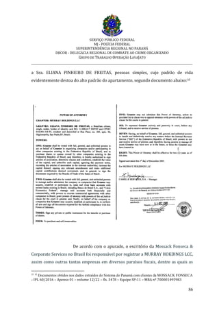 SERVIÇO PÚBLICO FEDERAL
MJ - POLÍCIA FEDERAL
SUPERINTENDÊNCIA REGIONAL NO PARANÁ
DRCOR - DELEGACIA REGIONAL DE COMBATE AO CRIME ORGANIZADO
GRUPO DE TRABALHO OPERAÇÃO LAVAJATO
_________________________________________________________________________
86
a Sra. ELIANA PINHEIRO DE FREITAS, pessoas simples, cujo padrão de vida
evidentemente destoa do alto padrão do apartamento, segundo documento abaixo:35
De acordo com o apurado, o escritório da Mossack Fonseca &
Corporate Services no Brasil foi responsável por registrar a MURRAY HOKDINGS LCC,
assim como outras tantas empresas em diversos paraísos fiscais, dentre as quais as
35 35
Documentos obtidos nos dados extraídos do Sistema do Panamá com clientes da MOSSACK FONSECA
- IPL 60/2016 – Apenso 01 – volume 12/22 – fls. 3478 – Equipe SP-11 – MBA nº 700001495983
 