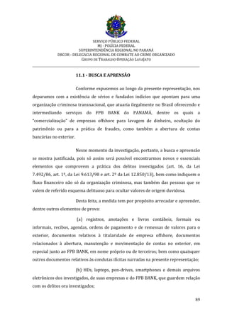 SERVIÇO PÚBLICO FEDERAL
MJ - POLÍCIA FEDERAL
SUPERINTENDÊNCIA REGIONAL NO PARANÁ
DRCOR - DELEGACIA REGIONAL DE COMBATE AO CRIME ORGANIZADO
GRUPO DE TRABALHO OPERAÇÃO LAVAJATO
_________________________________________________________________________
89
11.1 - BUSCA E APRENSÃO
Conforme expusemos ao longo da presente representação, nos
deparamos com a existência de sérios e fundados indícios que apontam para uma
organização criminosa transnacional, que atuaria ilegalmente no Brasil oferecendo e
intermediando serviços do FPB BANK do PANAMÁ, dentre os quais a
“comercialização” de empresas offshore para lavagem de dinheiro, ocultação do
patrimônio ou para a prática de fraudes, como também a abertura de contas
bancárias no exterior.
Nesse momento da investigação, portanto, a busca e apreensão
se mostra justificada, pois só assim será possível encontrarmos novos e essenciais
elementos que comprovem a prática dos delitos investigados (art. 16, da Lei
7.492/86, art. 1º, da Lei 9.613/98 e art. 2º da Lei 12.850/13), bem como indiquem o
fluxo financeiro não só da organização criminosa, mas também das pessoas que se
valem de referido esquema delituoso para ocultar valores de origem duvidosa.
Desta feita, a medida tem por propósito arrecadar e apreender,
dentre outros elementos de prova:
(a) registros, anotações e livros contábeis, formais ou
informais, recibos, agendas, ordens de pagamento e de remessas de valores para o
exterior, documentos relativos à titularidade de empresa offshore, documentos
relacionados à abertura, manutenção e movimentação de contas no exterior, em
especial junto ao FPB BANK, em nome próprio ou de terceiros; bem como quaisquer
outros documentos relativos às condutas ilícitas narradas na presente representação;
(b) HDs, laptops, pen-drives, smartphones e demais arquivos
eletrônicos dos investigados, de suas empresas e do FPB BANK, que guardem relação
com os delitos ora investigados;
 