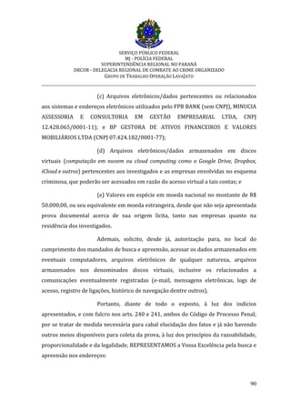 SERVIÇO PÚBLICO FEDERAL
MJ - POLÍCIA FEDERAL
SUPERINTENDÊNCIA REGIONAL NO PARANÁ
DRCOR - DELEGACIA REGIONAL DE COMBATE AO CRIME ORGANIZADO
GRUPO DE TRABALHO OPERAÇÃO LAVAJATO
_________________________________________________________________________
90
(c) Arquivos eletrônicos/dados pertencentes ou relacionados
aos sistemas e endereços eletrônicos utilizados pelo FPB BANK (sem CNPJ), MINUCIA
ASSESSORIA E CONSULTORIA EM GESTÃO EMPRESARIAL LTDA, CNPJ
12.428.065/0001-11); e BP GESTORA DE ATIVOS FINANCEIROS E VALORES
MOBILIÁRIOS LTDA (CNPJ 07.424.182/0001-77);
(d) Arquivos eletrônicos/dados armazenados em discos
virtuais (computação em nuvem ou cloud computing como o Google Drive, Dropbox,
iCloud e outros) pertencentes aos investigados e as empresas envolvidas no esquema
criminosa, que poderão ser acessados em razão do acesso virtual a tais contas; e
(e) Valores em espécie em moeda nacional no montante de R$
50.000,00, ou seu equivalente em moeda estrangeira, desde que não seja apresentada
prova documental acerca de sua origem lícita, tanto nas empresas quanto na
residência dos investigados.
Ademais, solicito, desde já, autorização para, no local do
cumprimento dos mandados de busca e apreensão, acessar os dados armazenados em
eventuais computadores, arquivos eletrônicos de qualquer natureza, arquivos
armazenados nos denominados discos virtuais, inclusive os relacionados a
comunicações eventualmente registradas (e-mail, mensagens eletrônicas, logs de
acesso, registro de ligações, histórico de navegação dentre outros).
Portanto, diante de todo o exposto, à luz dos indícios
apresentados, e com fulcro nos arts. 240 e 241, ambos do Código de Processo Penal;
por se tratar de medida necessária para cabal elucidação dos fatos e já não havendo
outros meios disponíveis para coleta da prova, à luz dos princípios da razoabilidade,
proporcionalidade e da legalidade, REPRESENTAMOS a Vossa Excelência pela busca e
apreensão nos endereços:
 