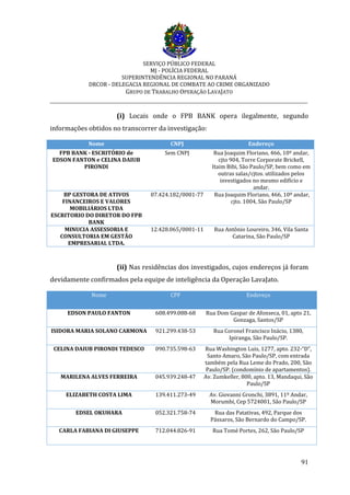SERVIÇO PÚBLICO FEDERAL
MJ - POLÍCIA FEDERAL
SUPERINTENDÊNCIA REGIONAL NO PARANÁ
DRCOR - DELEGACIA REGIONAL DE COMBATE AO CRIME ORGANIZADO
GRUPO DE TRABALHO OPERAÇÃO LAVAJATO
_________________________________________________________________________
91
(i) Locais onde o FPB BANK opera ilegalmente, segundo
informações obtidos no transcorrer da investigação:
Nome CNPJ Endereço
FPB BANK - ESCRITÓRIO de
EDSON FANTON e CELINA DAIUB
PIRONDI
Sem CNPJ Rua Joaquim Floriano, 466, 10º andar,
cjto 904, Torre Corporate Brickell,
Itaim Bibi, São Paulo/SP, bem como em
outras salas/cjtos. utilizados pelos
investigados no mesmo edifício e
andar.
BP GESTORA DE ATIVOS
FINANCEIROS E VALORES
MOBILIÁRIOS LTDA
ESCRITORIO DO DIRETOR DO FPB
BANK
07.424.182/0001-77 Rua Joaquim Floriano, 466, 10º andar,
cjto. 1004, São Paulo/SP
MINUCIA ASSESSORIA E
CONSULTORIA EM GESTÃO
EMPRESARIAL LTDA.
12.428.065/0001-11 Rua Antônio Loureiro, 346, Vila Santa
Catarina, São Paulo/SP
(ii) Nas residências dos investigados, cujos endereços já foram
devidamente confirmados pela equipe de inteligência da Operação LavaJato.
Nome CPF Endereço
EDSON PAULO FANTON 608.499.088-68 Rua Dom Gaspar de Afonseca, 01, apto 21,
Gonzaga, Santos/SP
ISIDORA MARIA SOLANO CARMONA 921.299.438-53 Rua Coronel Francisco Inácio, 1380,
Ipiranga, São Paulo/SP.
CELINA DAIUB PIRONDI TEDESCO 090.735.598-63 Rua Washington Luis, 1277, apto. 232-“D”,
Santo Amaro, São Paulo/SP, com entrada
também pela Rua Leme do Prado, 200, São
Paulo/SP. (condomínio de apartamentos).
MARILENA ALVES FERREIRA 045.939.248-47 Av. Zumkeller, 800, apto. 13, Mandaqui, São
Paulo/SP
ELIZABETH COSTA LIMA 139.411.273-49 Av. Giovanni Gronchi, 3891, 11º Andar,
Morumbi, Cep 5724001, São Paulo/SP
EDSEL OKUHARA 052.321.758-74 Rua das Patativas, 492, Parque dos
Pássaros, São Bernardo do Campo/SP.
CARLA FABIANA DI GIUSEPPE 712.044.826-91 Rua Tomé Portes, 262, São Paulo/SP
 