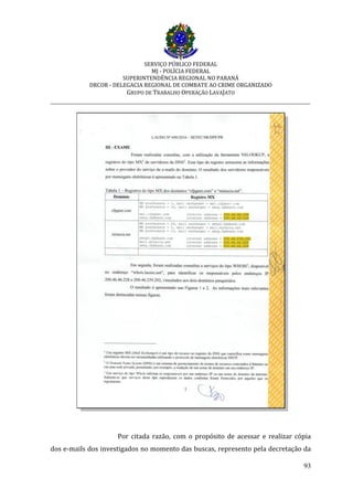 SERVIÇO PÚBLICO FEDERAL
MJ - POLÍCIA FEDERAL
SUPERINTENDÊNCIA REGIONAL NO PARANÁ
DRCOR - DELEGACIA REGIONAL DE COMBATE AO CRIME ORGANIZADO
GRUPO DE TRABALHO OPERAÇÃO LAVAJATO
_________________________________________________________________________
93
Por citada razão, com o propósito de acessar e realizar cópia
dos e-mails dos investigados no momento das buscas, represento pela decretação da
 