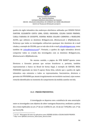 SERVIÇO PÚBLICO FEDERAL
MJ - POLÍCIA FEDERAL
SUPERINTENDÊNCIA REGIONAL NO PARANÁ
DRCOR - DELEGACIA REGIONAL DE COMBATE AO CRIME ORGANIZADO
GRUPO DE TRABALHO OPERAÇÃO LAVAJATO
_________________________________________________________________________
94
quebra do sigilo telemático dos endereços eletrônicos utilizados por EDSON PAULO
FANTON, ELISABETH COSTA LIMA, EDSEL OKUHARA, CELINA DAIUB PIRONDI,
CARLA FABIANA DI GIUSEPPE, ISIDORA MARIA SOLANO CARMONA e MARILENE
ALVES, que utilizem os domínios @cfpgnet.com, @minucia.net e @fpbbank.com.
Esclareço que todos os investigados utilizariam quaisquer dos domínios de e-mail
citados, a exemplo de CELINA, que se vale não só do e-mail celina@cfpgnet.com, como
também do celina@minucia.net37. Portanto, a quebra do sigilo telemático deverá
comportar todos os e-mails dos investigados com os domínios @cfpgnet.com,
@minucia.net e @fpbbank.com.
No mesmo sentido, a página do FPB BANK38 aponta como
Diretores e Gerentes pessoas que seriam brasileiros e, portanto, também
representariam o banco no Brasil de forma ilegal, à exemplo de RAFAEL ROSA
PINHEIRO (apontado no item 8 supra). Desta feita, solicito que a quebra de sigilo
telemático seja extensiva a todos os representantes, funcionários, diretores e
gerentes do FPB BANK que atuem irregularmente em território nacional, cujos nomes
restarão identificados no momento do cumprimento da medida cautelar em tela.
11.3 - PRISÃO PREVENTIVA
A investigação se deparou com a existência de uma associação
entre os investigados com objetivo de obter vantagens financeiras, mediante a prática
dos crimes tipificados no art. 2º da Lei 12.850/13, art. 16 da Lei 7.492/86 e art. 1º da
Lei 9.613/98.
37
4.2-”b” - Mensagens de texto via aplicativos entre ADEMIR AUADA e CELINA DAIUB PIRONDI.
38
http://www.fpbbank.com/acerca_banco/junta_directiva.html
 