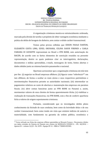 SERVIÇO PÚBLICO FEDERAL
MJ - POLÍCIA FEDERAL
SUPERINTENDÊNCIA REGIONAL NO PARANÁ
DRCOR - DELEGACIA REGIONAL DE COMBATE AO CRIME ORGANIZADO
GRUPO DE TRABALHO OPERAÇÃO LAVAJATO
_________________________________________________________________________
95
A organização criminosa mostra-se estruturalmente ordenada,
marcada pela divisão de tarefas e propósito de obter vantagem econômica mediante a
prática do delito de lavagem de dinheiro, sem contar o nítido caráter transnacional.
Vemos pelas provas colhidas que EDSON PAULO FANTON,
ELIZABETH COSTA LIMA, EDSEL OKUHARA, CELINA DAIUB PIRONDI e CARLA
FABIANA DI GIUSEPPE representam no Brasil o FPB BANK, sem autorização do
BACEN, de acordo com os fartos elementos de convicção reunidos na presente
representação, dentre os quais podemos citar os interrogatório, declarações,
documentos e mídias apreendidas, e-mails, mensagens de texto, fontes abertas e
dados obtidos junto ao sistema bancário panamenho e nacional.
Oportuno acrescentar que a organização criminosa em tela tem
por fim (i) negociar no Brasil empresas offshore; (ii) figurar como “referência39” em
tais offshore, de forma a ocultar os reais sócios e seus respectivos patrimônios e
movimentações financeiras perante as autoridades nacionais; (iii) intermediar os
pagamentos relativos ao custo de abertura e manutenção das empresas em paraísos
fiscais; (iv) abrir contas bancárias junto ao FPB BANK no Panamá e, assim,
movimentar valores de seus clientes de forma aparentemente ilícita; (v) viabilizar a
realização de transações financeiras, via FPB BANK, com o fim de conferir aparência
lícita a valores de origem supostamente criminosa.
Portanto, considerando que os investigados detêm pleno
conhecimento da ilicitude de suas condutas, bem como da lesividade delas e de seu
caráter transnacional; bem como tendo em vista que existem indícios de autoria e
materialidade, com fundamento na garantia da ordem pública, econômica e
39
Termo utilizado nas fichas das empresas offshore apreendidas na Mossack Fonseca - Documentos obtidos
nos dados extraídos do Sistema do Panamá com clientes da MOSSACK FONSECA - IPL 60/2016 –
Apenso 01 – volume 12/22 – fls. 3478 – Equipe SP-11 – MBA nº 700001495983.
 
