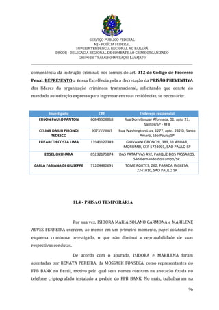 SERVIÇO PÚBLICO FEDERAL
MJ - POLÍCIA FEDERAL
SUPERINTENDÊNCIA REGIONAL NO PARANÁ
DRCOR - DELEGACIA REGIONAL DE COMBATE AO CRIME ORGANIZADO
GRUPO DE TRABALHO OPERAÇÃO LAVAJATO
_________________________________________________________________________
96
conveniência da instrução criminal, nos termos do art. 312 do Código de Processo
Penal, REPRESENTO a Vossa Excelência pela a decretação da PRISÃO PREVENTIVA
dos líderes da organização criminosa transnacional, solicitando que conste do
mandado autorização expressa para ingressar em suas residências, se necessário:
Investigado CPF Endereço residencial
EDSON PAULO FANTON 60849908868 Rua Dom Gaspar Afonseca, 01, apto 21,
Santos/SP - RFB
CELINA DAIUB PIRONDI
TEDESCO
9073559863 Rua Washington Luis, 1277, apto. 232 D, Santo
Amaro, São Paulo/SP
ELIZABETH COSTA LIMA 13941127349 GIOVANNI GRONCHI, 389, 11 ANDAR,
MORUMBI, CEP 5724001, SAO PAULO SP
EDSEL OKUHARA 05232175874 DAS PATATIVAS 492, PARQUE DOS PASSAROS,
São Bernando do Campo/SP.
CARLA FABIANA DI GIUSEPPE 71204482691 TOME PORTES, 262, PARADA INGLESA,
2241010, SAO PAULO SP
11.4 - PRISÃO TEMPORÁRIA
Por sua vez, ISIDORA MARIA SOLANO CARMONA e MARILENE
ALVES FERREIRA exercem, ao menos em um primeiro momento, papel colateral no
esquema criminosa investigado, o que não diminui a reprovabilidade de suas
respectivas condutas.
De acordo com o apurado, ISIDORA e MARILENA foram
apontadas por RENATA PEREIRA, da MOSSACK FONSECA, como representantes do
FPB BANK no Brasil, motivo pelo qual seus nomes constam na anotação fixada no
telefone criptografado instalado a pedido do FPB BANK. No mais, trabalharam na
 