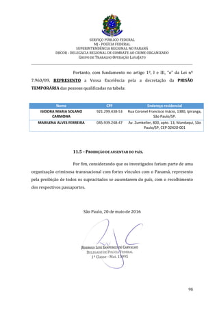 SERVIÇO PÚBLICO FEDERAL
MJ - POLÍCIA FEDERAL
SUPERINTENDÊNCIA REGIONAL NO PARANÁ
DRCOR - DELEGACIA REGIONAL DE COMBATE AO CRIME ORGANIZADO
GRUPO DE TRABALHO OPERAÇÃO LAVAJATO
_________________________________________________________________________
98
Portanto, com fundamento no artigo 1º, I e III, “o” da Lei nº
7.960/89, REPRESENTO a Vossa Excelência pela a decretação da PRISÃO
TEMPORÁRIA das pessoas qualificadas na tabela:
Nome CPF Endereço residencial
ISIDORA MARIA SOLANO
CARMONA
921.299.438-53 Rua Coronel Francisco Inácio, 1380, Ipiranga,
São Paulo/SP.
MARILENA ALVES FERREIRA 045.939.248-47 Av. Zumkeller, 800, apto. 13, Mandaqui, São
Paulo/SP, CEP 02420-001
11.5 – PROIBIÇÃO DE AUSENTAR DO PAÍS.
Por fim, considerando que os investigados fariam parte de uma
organização criminosa transnacional com fortes vínculos com o Panamá, represento
pela proibição de todos os supracitados se ausentarem do país, com o recolhimento
dos respectivos passaportes.
São Paulo, 20 de maio de 2016
 