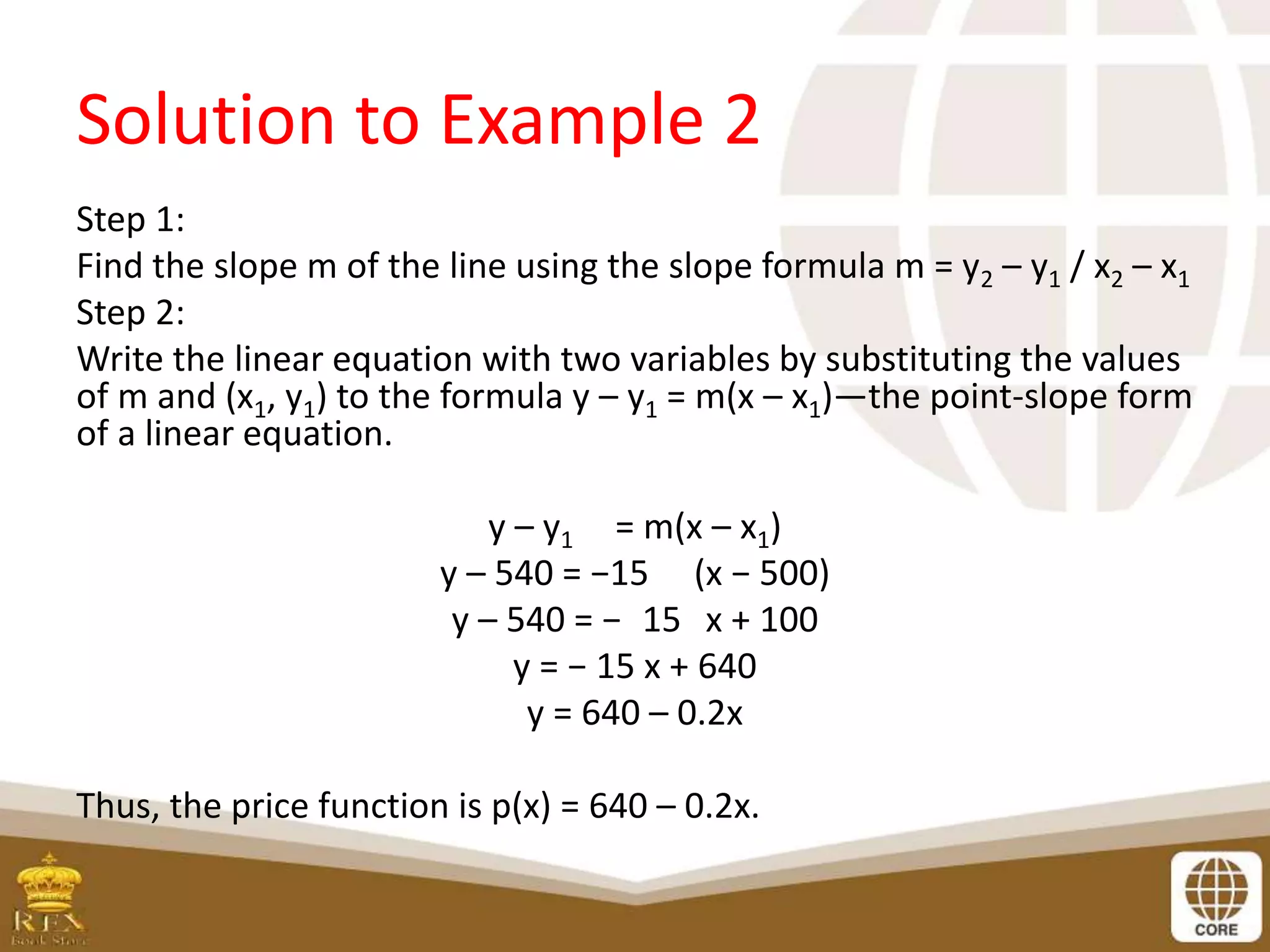 Solution to Example 2
Step 1:
Find the slope m of the line using the slope formula m = y2 – y1 / x2 – x1
Step 2:
Write the linear equation with two variables by substituting the values
of m and (x1, y1) to the formula y – y1 = m(x – x1)—the point-slope form
of a linear equation.
y – y1 = m(x – x1)
y – 540 = −15 (x − 500)
y – 540 = − 15 x + 100
y = − 15 x + 640
y = 640 – 0.2x
Thus, the price function is p(x) = 640 – 0.2x.
 