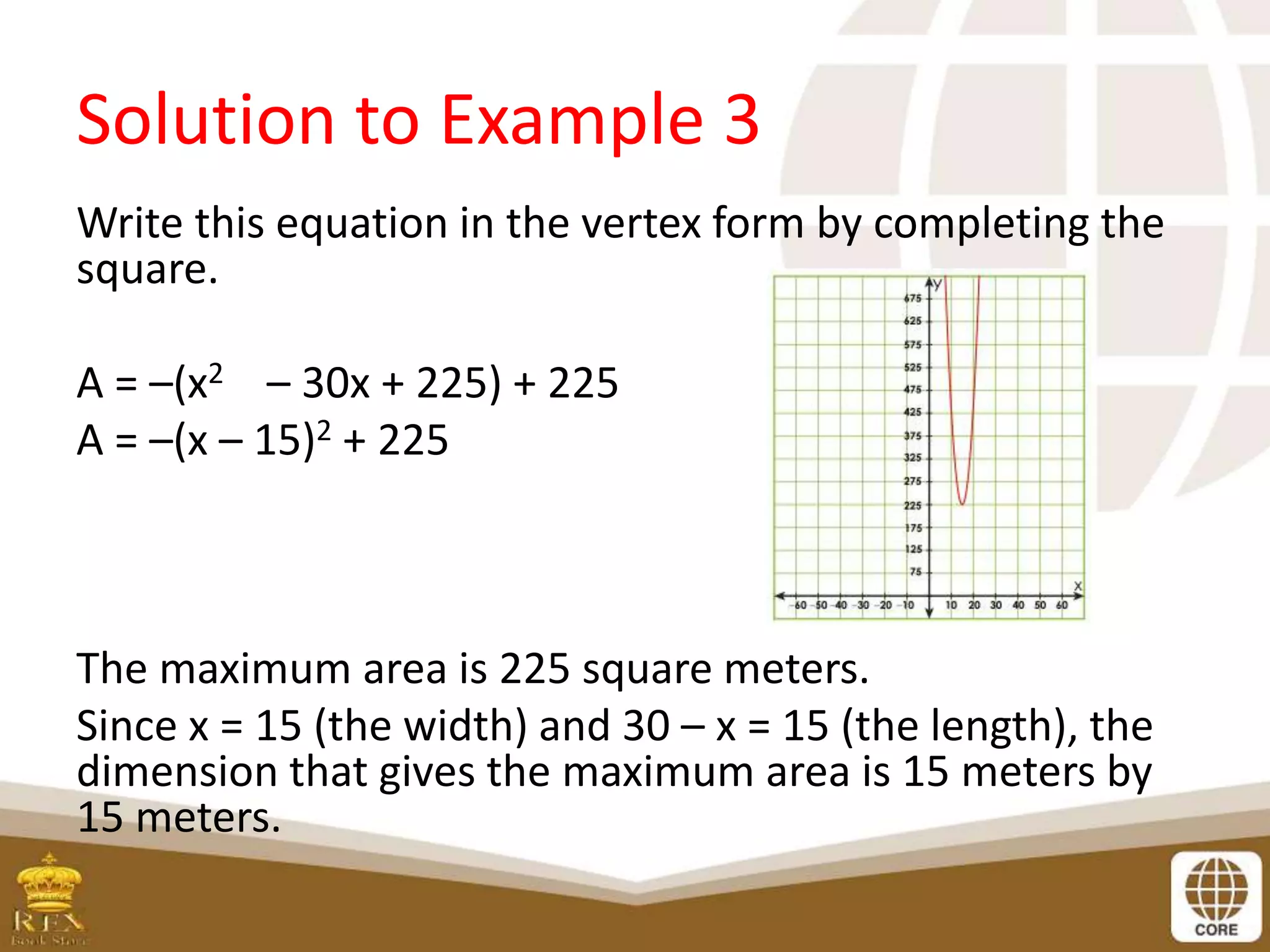 Solution to Example 3
Write this equation in the vertex form by completing the
square.
A = –(x2 – 30x + 225) + 225
A = –(x – 15)2 + 225
The maximum area is 225 square meters.
Since x = 15 (the width) and 30 – x = 15 (the length), the
dimension that gives the maximum area is 15 meters by
15 meters.
 
