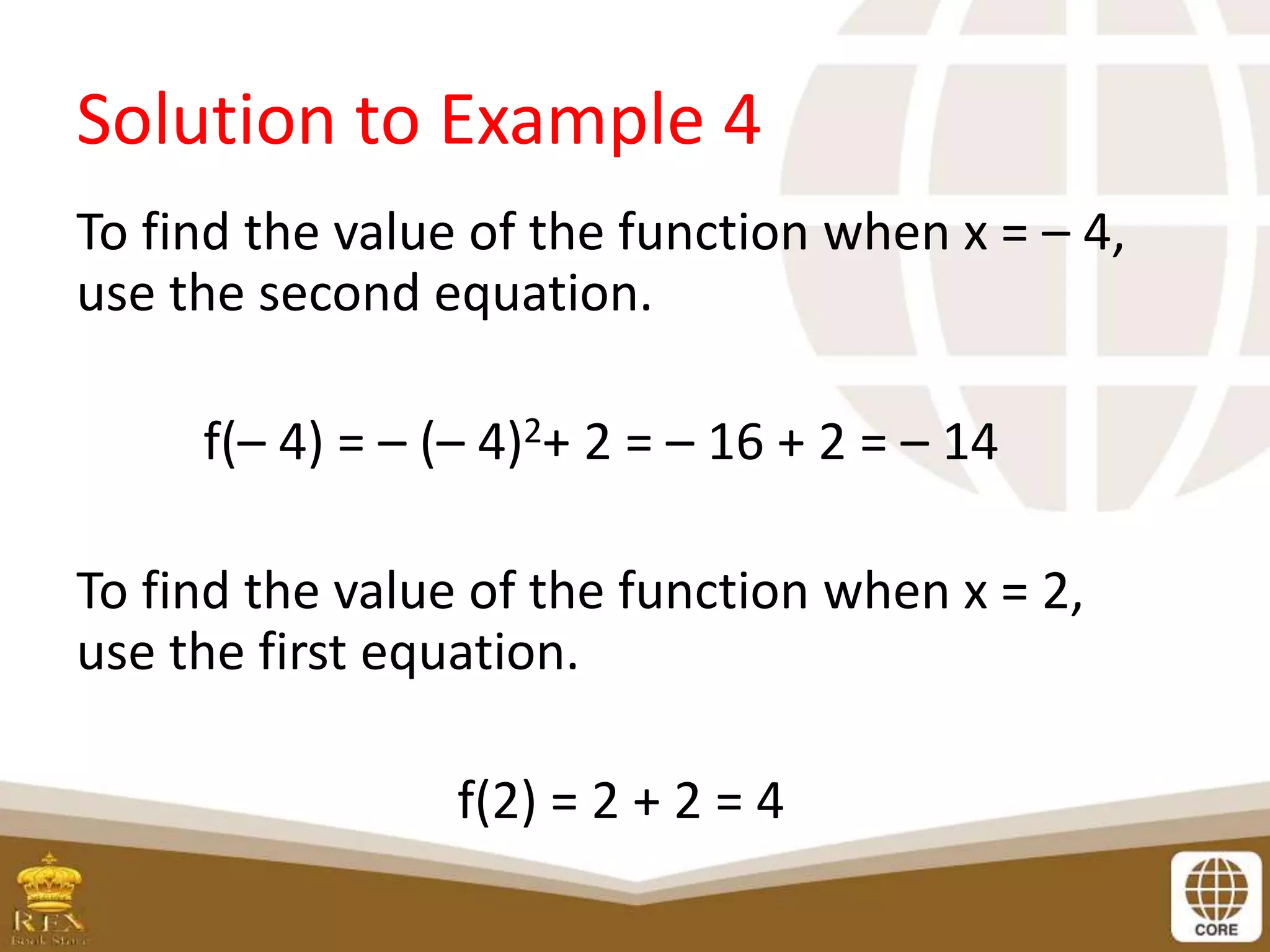 Solution to Example 4
To find the value of the function when x = – 4,
use the second equation.
f(– 4) = – (– 4)2+ 2 = – 16 + 2 = – 14
To find the value of the function when x = 2,
use the first equation.
f(2) = 2 + 2 = 4
 