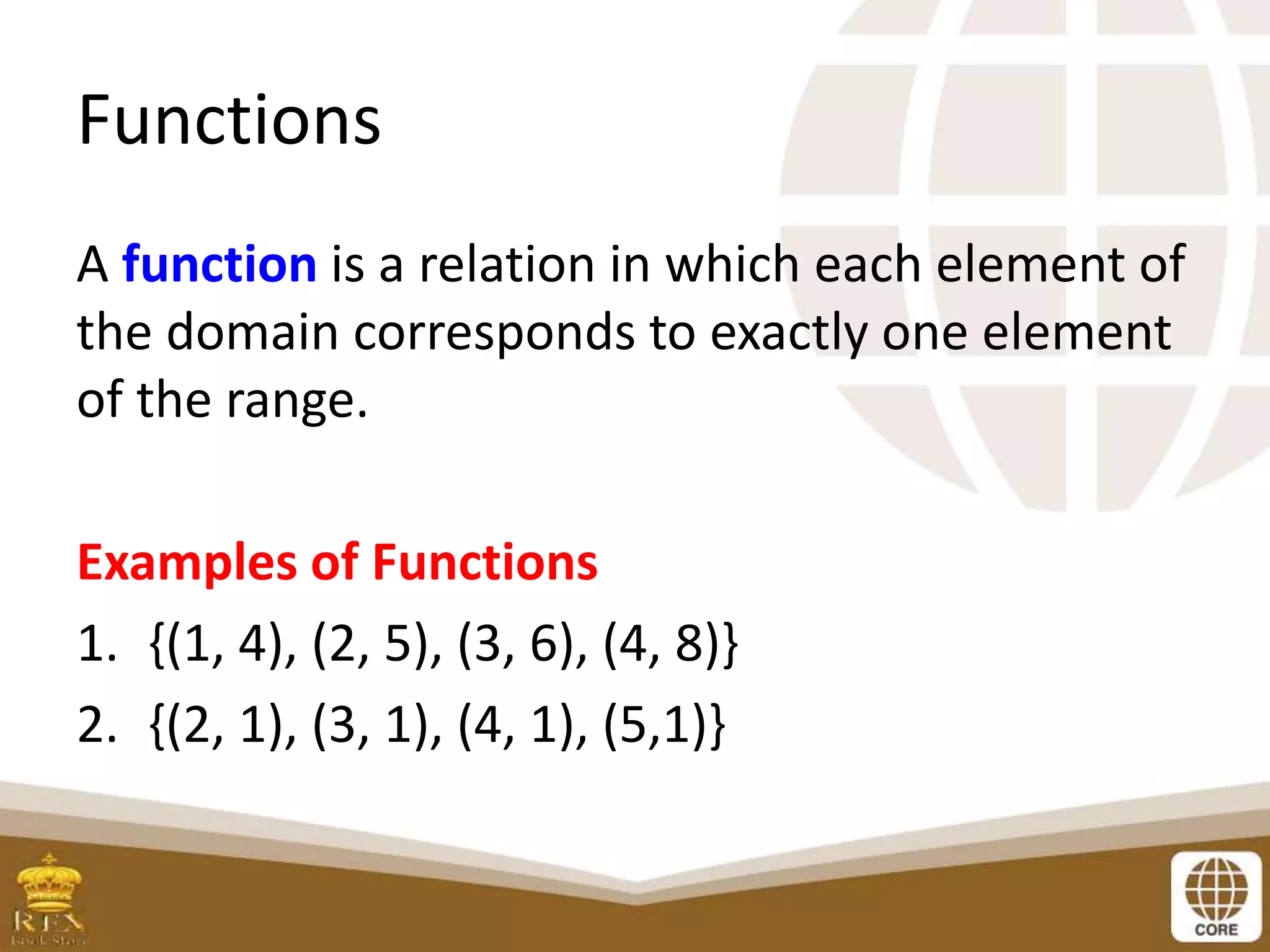 Functions
A function is a relation in which each element of
the domain corresponds to exactly one element
of the range.
Examples of Functions
1. {(1, 4), (2, 5), (3, 6), (4, 8)}
2. {(2, 1), (3, 1), (4, 1), (5,1)}
 