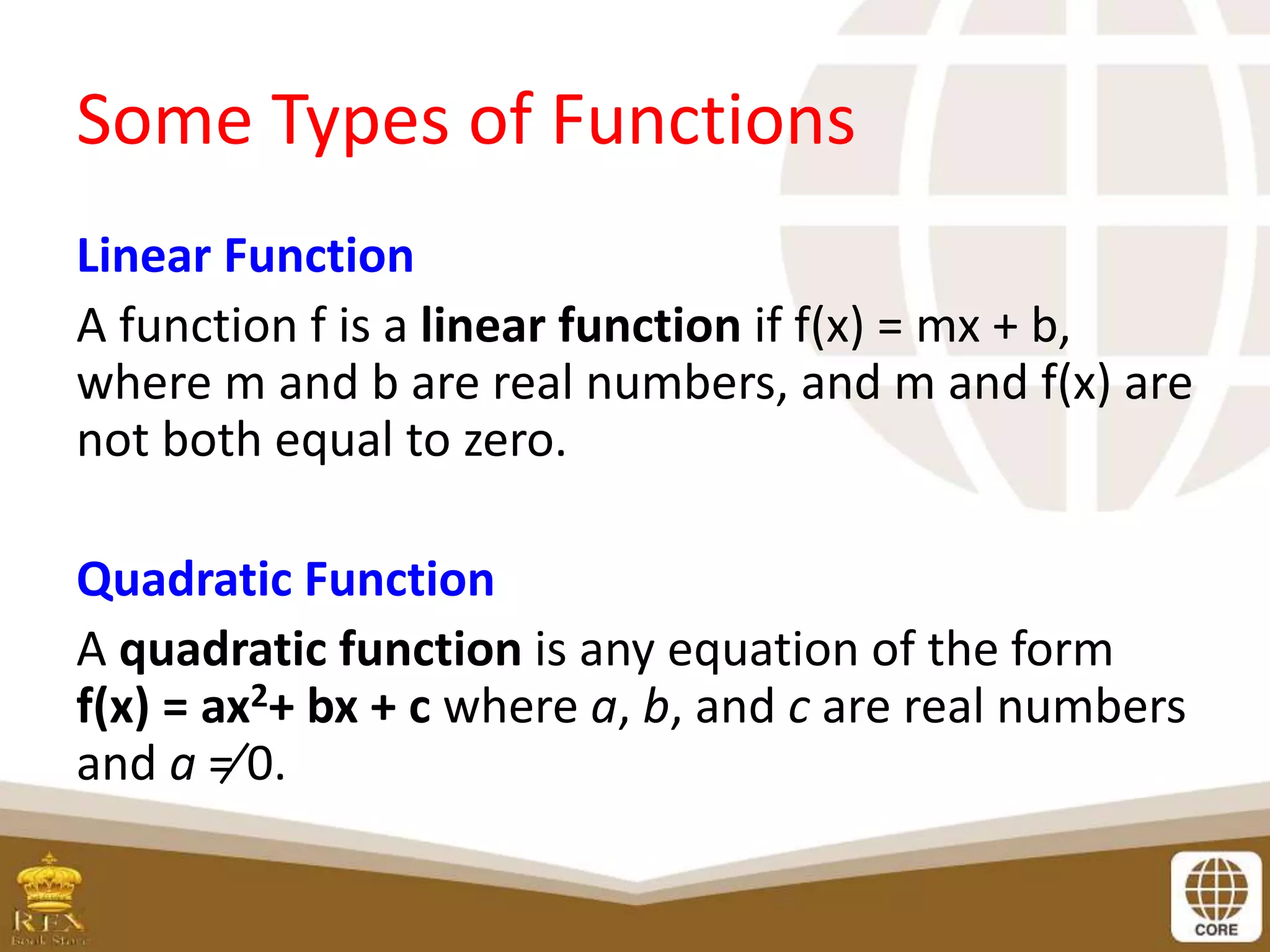 Some Types of Functions
Linear Function
A function f is a linear function if f(x) = mx + b,
where m and b are real numbers, and m and f(x) are
not both equal to zero.
Quadratic Function
A quadratic function is any equation of the form
f(x) = ax2+ bx + c where a, b, and c are real numbers
and a ≠ 0.
 