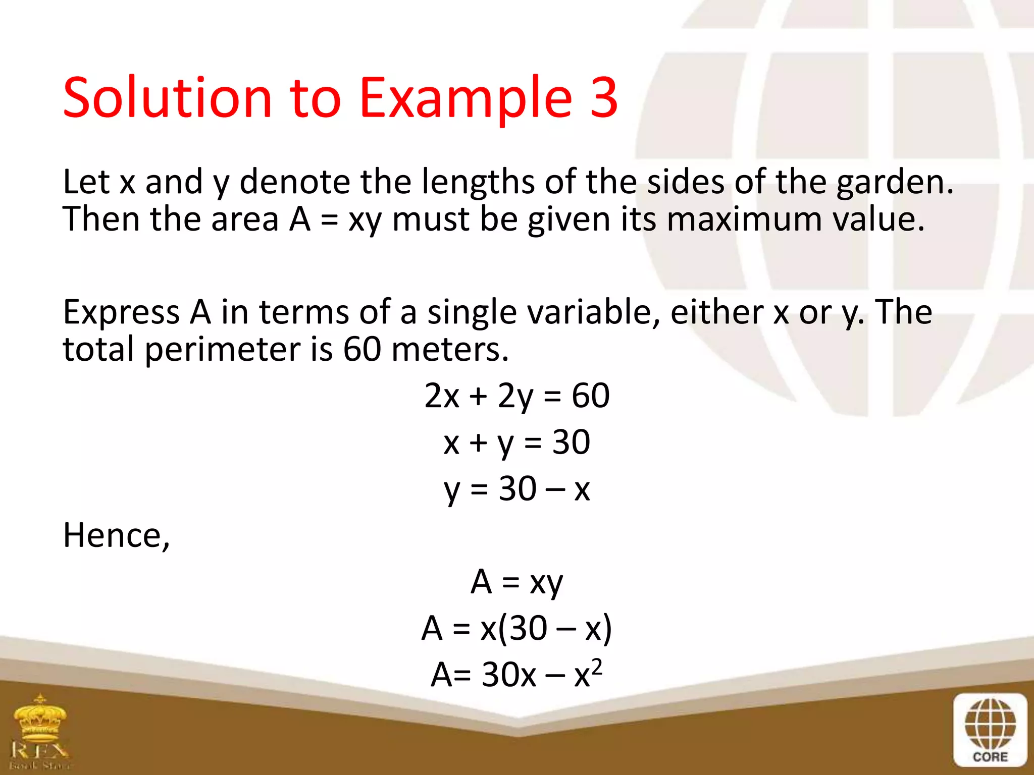 Solution to Example 3
Let x and y denote the lengths of the sides of the garden.
Then the area A = xy must be given its maximum value.
Express A in terms of a single variable, either x or y. The
total perimeter is 60 meters.
2x + 2y = 60
x + y = 30
y = 30 – x
Hence,
A = xy
A = x(30 – x)
A= 30x – x2
 
