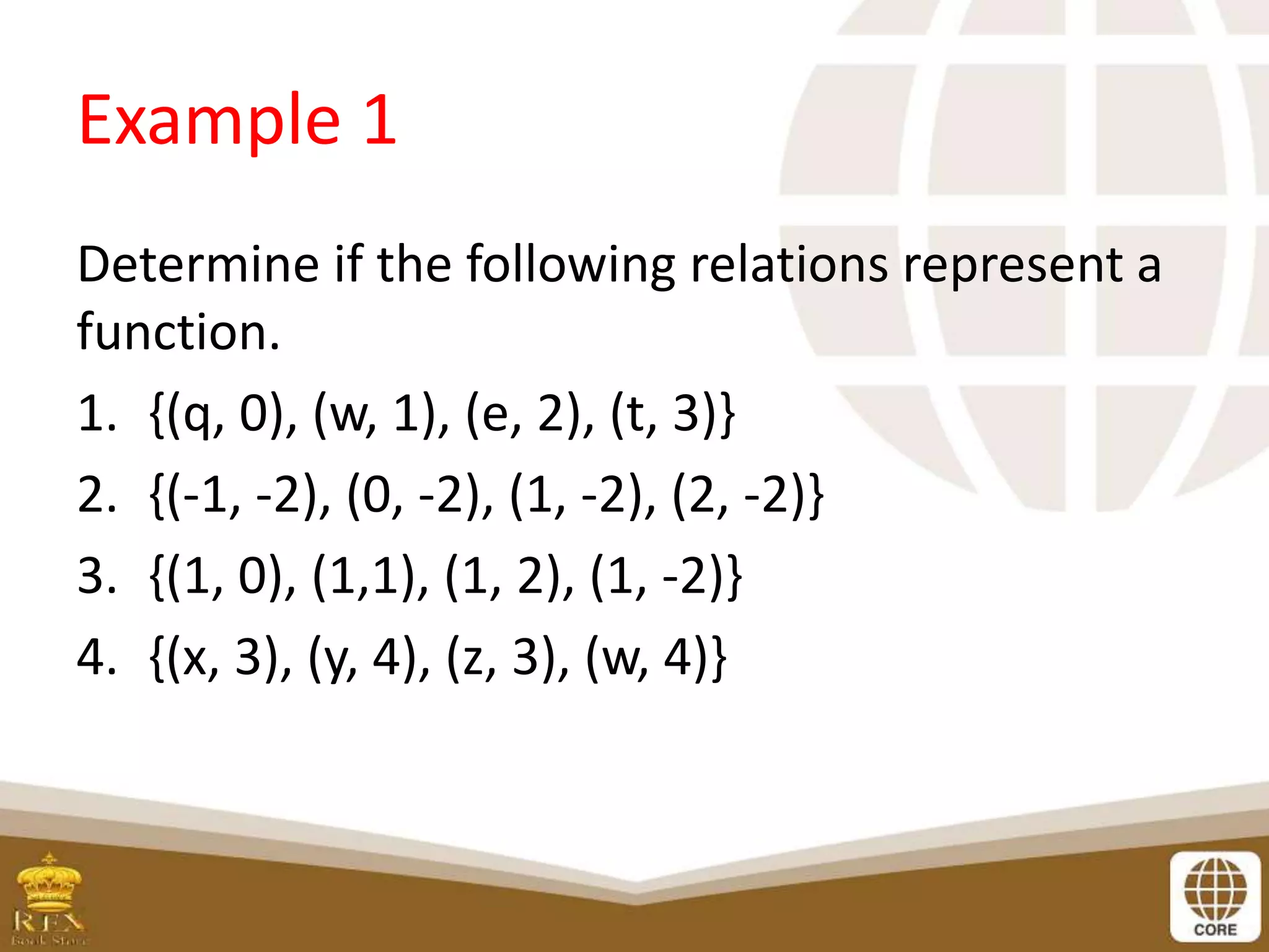 Example 1
Determine if the following relations represent a
function.
1. {(q, 0), (w, 1), (e, 2), (t, 3)}
2. {(-1, -2), (0, -2), (1, -2), (2, -2)}
3. {(1, 0), (1,1), (1, 2), (1, -2)}
4. {(x, 3), (y, 4), (z, 3), (w, 4)}
 