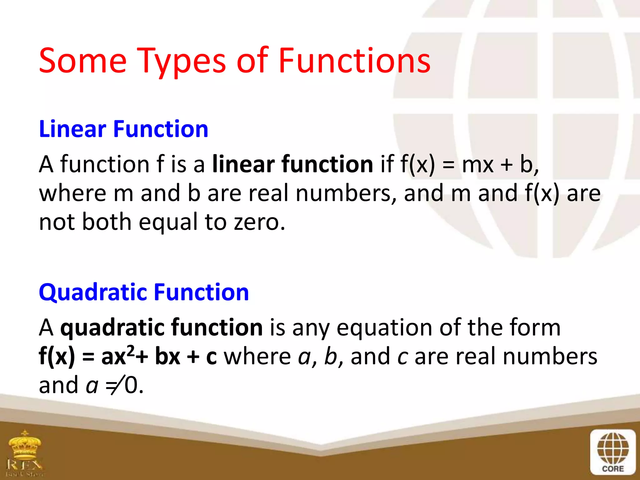 Some Types of Functions
Linear Function
A function f is a linear function if f(x) = mx + b,
where m and b are real numbers, and m and f(x) are
not both equal to zero.
Quadratic Function
A quadratic function is any equation of the form
f(x) = ax2+ bx + c where a, b, and c are real numbers
and a ≠ 0.
 