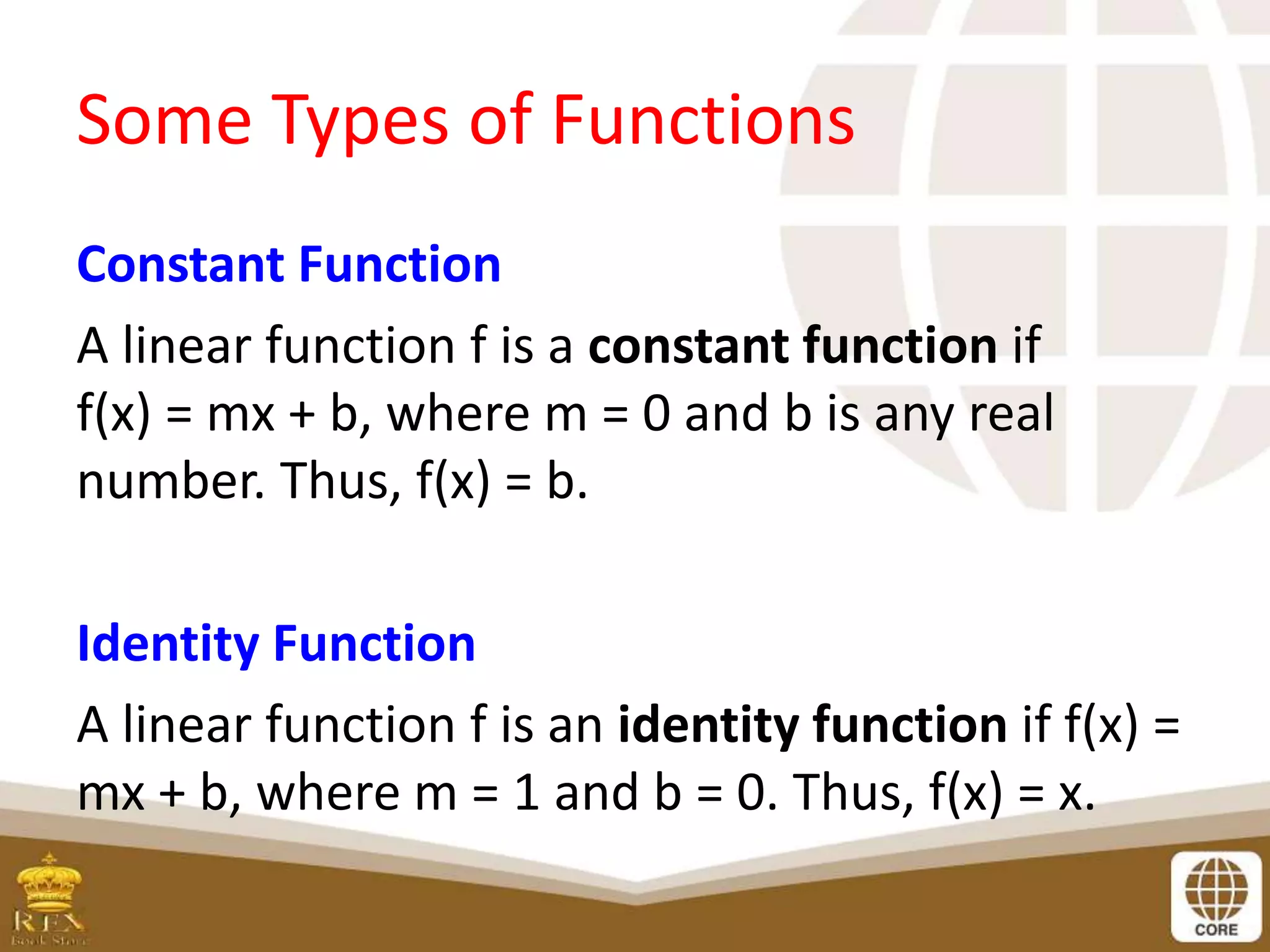 Some Types of Functions
Constant Function
A linear function f is a constant function if
f(x) = mx + b, where m = 0 and b is any real
number. Thus, f(x) = b.
Identity Function
A linear function f is an identity function if f(x) =
mx + b, where m = 1 and b = 0. Thus, f(x) = x.
 