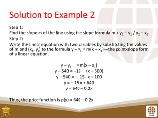 Solution to Example 2
Step 1:
Find the slope m of the line using the slope formula m = y2 – y1 / x2 – x1
Step 2:
Write the linear equation with two variables by substituting the values
of m and (x1, y1) to the formula y – y1 = m(x – x1)—the point-slope form
of a linear equation.
y – y1 = m(x – x1)
y – 540 = −15 (x − 500)
y – 540 = − 15 x + 100
y = − 15 x + 640
y = 640 – 0.2x
Thus, the price function is p(x) = 640 – 0.2x.
 