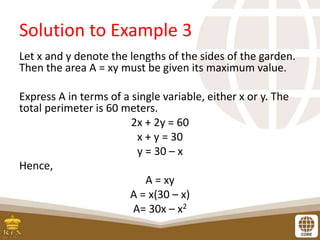 Solution to Example 3
Let x and y denote the lengths of the sides of the garden.
Then the area A = xy must be given its maximum value.
Express A in terms of a single variable, either x or y. The
total perimeter is 60 meters.
2x + 2y = 60
x + y = 30
y = 30 – x
Hence,
A = xy
A = x(30 – x)
A= 30x – x2
 