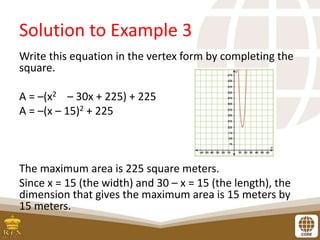 Solution to Example 3
Write this equation in the vertex form by completing the
square.
A = –(x2 – 30x + 225) + 225
A = –(x – 15)2 + 225
The maximum area is 225 square meters.
Since x = 15 (the width) and 30 – x = 15 (the length), the
dimension that gives the maximum area is 15 meters by
15 meters.
 