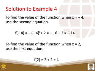 Solution to Example 4
To find the value of the function when x = – 4,
use the second equation.
f(– 4) = – (– 4)2+ 2 = – 16 + 2 = – 14
To find the value of the function when x = 2,
use the first equation.
f(2) = 2 + 2 = 4
 