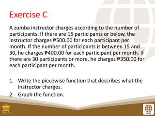 Exercise C
A zumba instructor charges according to the number of
participants. If there are 15 participants or below, the
instructor charges ₱500.00 for each participant per
month. If the number of participants is between 15 and
30, he charges ₱400.00 for each participant per month. If
there are 30 participants or more, he charges ₱350.00 for
each participant per month.
1. Write the piecewise function that describes what the
instructor charges.
2. Graph the function.
 