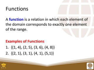Functions
A function is a relation in which each element of
the domain corresponds to exactly one element
of the range.
Examples of Functions
1. {(1, 4), (2, 5), (3, 6), (4, 8)}
2. {(2, 1), (3, 1), (4, 1), (5,1)}
 