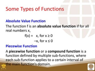 Some Types of Functions
Absolute Value Function
The function f is an absolute value function if for all
real numbers x,
f(x) = x, for x ≥ 0
–x, for x ≤ 0
Piecewise Function
A piecewise function or a compound function is a
function defined by multiple sub-functions, where
each sub-function applies to a certain interval of
the main function's domain.
 