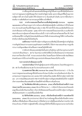 โรงเรียนมหิดลวิทยานุสรณ (องคการมหาชน)
                                     ารมหาชน)                                          หมวดวิชาชีววิทยา
                                                                                                     ยา
เอกสารประกอบการสอน ชว 105 (ชีววิทยา 5)          12                  เรื่อง การสืบพันธุและการเจริญเติบโต

                การเลี้ยงบุตรดวยน้ํานมจะสงเสริมใหมดลูกเขาอูไวขึ้นเพราะออกซีโทซินที่หลั่งออกมา
ระหวางการดูดนมจะกระตุนใหมดลูกเกิดการหดตัวเขาสูสภาพเดิม นอกจากนั้นบุตรที่ดื่มน้ํานมมารดา
จะมีสุขภาพดี เพราะในน้ํานมมีสารที่จําเปนตอรางกาย มีแอนติบอดี เปนตน นอกจากนี้ยังเปนการ
สงเสริม ความสัมพันธระหวางมารดาและบุตรใหมีความใกลชิดกัน
           1.2.2 การทํางานของฮอรโมนในระบบสืบพันธุเพศหญิง (hormone regulates
reproduction) ฮอรโมนควบคุมการทํางานในระบบสืบพันธุเพศหญิงมีความซับซอนกวาที่เกิดในเพศ
ชาย ประกอบดวยฮอรโมนที่สําคัญอยางนอย 5 ชนิด ที่ทําหนาที่เกี่ยวของและสัมพันธกันในวงจร
ประจําเดือนและวงจรไข (ovarian cycle) กลไกการทํางานของฮอรโมนแบงออกเปน 2 แบบคือกลไก
สนองกลับแบบกระตุนและกลไกสนองกลับแบบยับยั้ง การทํางานที่ประสานกันของฮอรโมน คือ ในแต
ละเดือนขณะที่มีการเจริญเติบโตของฟอลลิเคิลและตกไขนั้น สวนของผนังมดลูกไดมีการเตรียมพรอม
สําหรับการฝงตัวของเอ็มบริโอไปพรอมกัน
                เอสโทรเจน ทําหนาที่กระตุนการเจริญของระบบสืบพันธุ เมื่อเพศหญิงยางเขาสูวยรุน
                                                                                              ั 
การเจริญเติบโตของรางกายและควบคุมลักษณะทางเพศขั้นที่ 2 ไดแกการขยายของเตานม กระดูกเชิง
กราน การเจริญและพัฒนากลามเนื้อและการสะสมไขมันใตผิวหนัง
                การมีประจําเดือนของเพศหญิงเริ่มตั้งแตยางเขาสูวัยรุน จนถึงวัยอายุประมาณ 50 ป
วงจรประจําเดือนเกิดทุกๆ 28 วัน วันแรกของวงจรคือวันที่มีประจําเดือนไหลออกมาจากชองคลอด
สวนการตกไขจะเริ่มจากวันที่ 14 ของวงจรประจําเดือน โดยฮอรโมนจากไฮโพทาลามัส ตอมใตสมอง
สวนหนาและจากรังไข จะทําหนาที่ควบคุมวงจรประจําเดือนและเกิดขนานไปกับวงจรไข
            1.2.3 วงจรประจําเดือนและวงจรไข
                   วงจรประจําเดือน ที่เกิดกับผูหญิงจะแตกตางกันในแตละคน โดยปกติจะอยูระหวาง
20 – 40 วัน หรือเฉลี่ยประมาณ 28 วัน ประกอบดวยระยะตางๆ ดังนี้
                   1) เมนสทรอล โฟล เฟส (menstrual flow phase) ใชเวลาประมาณ 2 – 3 วัน เปน
ระยะการหลุดลอกของผนังมดลูกชั้นในที่เคยหนาตัวปนมากับเลือด กลายเปนเลือดประจําเดือน วัน
แรกของระยะการหลุดลอกของวงจร และพบวามีการหลังฮอรโมน GnRH เพื่อไปกระตุนการหลั่ง FSH
และ LH จากตอมใตสมองสวนหนา FSH ทําหนาที่กระตุนการเจริญของฟอลลิเคิลในรังไข กระตุนให
เกิดการถอดรหัสของจีนบนฟอลลิคิวลารเซลลใหทําหนาที่สังเคราะหเอสโทรเจน
                   2) โพรลิฟเฟอเรทีฟ เฟส (proliferative phase) หรือเรียกอีกอยางหนึ่งวา ระยะ
กอนการตกไข (preovulatory phase) นับเวลาไดประมาณ 1 – 2 สัปดาห เปนระยะหนาตัวของผนัง
มดลูกชั้นเอนโดมีเทรียมกอนไขตก เกิดจากอิทธิพลของฮอรโมนเอสโทรเจนไดกระตุนการเจริญของ
เสนเลือดและตอมตาง ๆ บนผนังชั้นเอนโดมีเทรียม
                   3) ซีครีทอริเฟส (secretory phase) หรือเรียกอีกอยางหนึ่งวา ระยะหลังตกไข
(postvulatory phase) นับเวลาประมาณ 2 สัปดาห พบวาผนังมดลูกชั้นเอนโดมีเทรียมมีความหนา
เพิ่มขึ้นจากที่มีเสนเลือดมากขึ้นและตอมตางๆไดหลั่งสารอาหารเพิ่มขึ้นและพรอมในการรองรับการฝง
ตัวของตัวออน ถาไมมีการปฏิสนธิเกิดขึ้น ผนังมดลูกชั้นที่หนาขึ้นนี้จะหลุดลอกออกมาปนกับเลือด
 