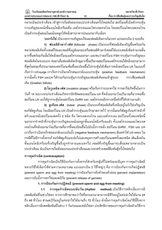 โรงเรียนมหิดลวิทยานุสรณ (องคการมหาชน)
                                     ารมหาชน)                                          หมวดวิชาชีววิทยา
                                                                                                     ยา
เอกสารประกอบการสอน ชว 105 (ชีววิทยา 5)          13                  เรื่อง การสืบพันธุและการเจริญเติบโต

กลายเปนประจําเดือน เขาสูการเริ่มตนของรอบประจําเดือนครั้งใหมตอไป ฮอรโมนที่เปนตัวกระตุน
การเจริญของผนังชั้นเอนโดมีเทรียมคือ เอสโทรเจนและโพรเจสเทอโรน โดยฮอรโมนโพรเจสเทอโรน
เปนตัวกระตุนตอมในผนังมดลูกใหหลั่งสารอาหารปนออกมากับเมือก
                  วงจรรังไข เปนวงจรการเจริญของไขและฟอลลิเคิลภายในวงจร แบงออกเปน 3 ระยะคือ
                  1) ฟอลลิคิวลาร เฟส (follicular phase) เปนระยะที่ฟอลลิเคิลเจริญขึ้นพรอมกัน
หลายฟอลลิเคิลทั้งเซลลไขและเซลลที่อยูลอมรอบหรือฟอลลิคิวลารเซลลไดแบงเซลลเพิ่มจํานวนชั้น
มากขึ้นพรอมกันนั้นไดหลั่งฮอรโมนเอสโทรเจนออกมา และพบวาฮอรโมน FSH กระตุนการเจริญของ
ฟอลลิเคิลในระยะแรก ตอมาเมื่อฟอลลิเคิลเจิรญมากขึ้นปริมาณฮอรโมนเอสโทรเจนไดหลั่งออกมามาก
ที่สุดในขณะที่ประมาณของฮอรโมนเพิ่มขึ้นจะยอนขึ้นไปกระตุนใหเพิ่มการหลั่งฮอรโมน LH ในแบบที่
เรียกวา LH-surge เราเรียกวาเปนกลไกสนองกลับแบบกระตุน (positive feedback mechanism)
จากนั้นทั้ง FSH และLH ไดรวมกันกระตุนการเจริญของฟอลลิเคิลจนเขาสูระยะ         กราเฟยลฟอลลิ
เคิล (Graafian follicle)
                  2) โอวูเลชัน เฟส (ovulation phase) หรือเรียกวาระยะตกไข การตกไขเกิดขึ้นในราว
วันที่ 14 ของวงจรประจําเดือนเกิดจากอิทธิพลของฮอรโมน LH ที่หลั่งออกมาในปริมาณที่มากพอซึ่ง
ฮอรโมน LH เองไดถูกกระตุนโดยฮอรโมน GnRH และ เอสโทรเจนอีกทางหนึ่งดังที่ไดกลาวมาแลว
                  3) ลูเทียล เฟส (luteal phase) เปนระยะที่ฟอลลิเคิลที่เหลืออยูในรังไขเจริญเปน
คอรพัสลูเทียม โดยมีฮอรโมน LH เปนตัวกระตุนและรักษาสภาพไว จากนั้นคอรพัสลูเทียมทําหนาที่
สรางและหลั่งฮอรโมนเพศทั้ง 2 ชนิด คือ โพรเจสเทอโรน และเอสโทรเจน ฮอรโมนทั้งสองชนิดนี้
นอกจากทําหนาที่กระตุนการเจริญของผนังมดลูกชั้นเอนโดมีเทรียมแลว ทั้งเอสโทรเจนและโพรเจส
เทอโรนที่หลังออกมาในปริมาณที่มากขึ้นจะยอนขึ้นไปยับยั้งการหลั่ง ฮอรโมน GnRH , FSH และ LH
เราเรียกวาเปนกลไกสนองกลับแบบยับยั้ง (negative feedback mechanism) มีผลทําให LH ลดลง ใน
กรณีที่ไมมีการตั้งครรภ คอรพัสลูเทียมจะฝอไปและหยุดการสรางฮอรโมนเพศทั้งสองชนิด เสนเลือดใน
ชั้นเอนโดมีเทรียมที่เจริญขึ้นจึงถูกทําลายและแตกไป เซลลที่เจริญขึ้นมาจะเสื่อมสลายกลายเปน
ประจําเดือน นับเปนการเริ่มตนของรอบประจําเดือนและวงจรสรางเซลลสืบพันธุครั้งใหมตอไป
การคุมกําเนิด (contraception)
            การคุมกําเนิดเปนวิธีปองกันการตั้งครรภสําหรับหญิงที่ไมพรอมจะมีบุตร การคุมกําเนิดมี
หลายวิธีใหเลือกใชตามความเหมาะสม แบงออกเปน 3 วิธีใหญๆ คือ การปองกันการเกิดปฏิสนธิ
(prevent sperm and egg from meeting) การปองกันการฝงตัวของตัวออน (pervent implantation)
และการยับยั้งการตกไขและสเปรม (prevent release of gamete)
            1. การปองกันการปฏิสนธิ (prevent sperm and egg from meeting)
               1.1 การคุมกําเนิดแบบนับวัน (rhythm method) เปนวิธีการหลีกเลี่ยงการมี
เพศสัมพันธในชวงไขตก จากการศึกษาพบวาไขที่ตกออกมาสามารถมีชีวิตอยูในทอนําไขไดนาน 24
ถึง 48 ชั่วโมง สวนสเปรมอยูในทอนําไขไดนานถึง 72 ชั่วโมง ดังนั้นการคุมกําเนิดโดยวิธีนี้จึงควร
หลีกเลี่ยงการมีเพศสัมพันธในชวง 7 วันกอนและหลังไขตก ประสิทธิภาพของการคุมกําเนิดดวยวิธีการ
 