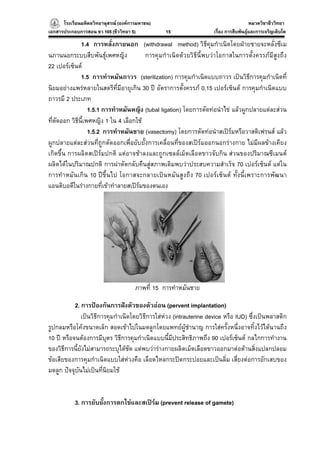 โรงเรียนมหิดลวิทยานุสรณ (องคการมหาชน)
                                     ารมหาชน)                                          หมวดวิชาชีววิทยา
                                                                                                     ยา
เอกสารประกอบการสอน ชว 105 (ชีววิทยา 5)          15                  เรื่อง การสืบพันธุและการเจริญเติบโต

               1.4 การหลั่งภายนอก (withdrawal method) วิธีคุมกําเนิดโดยฝายชายจะหลั่งซีเม
นภานนอกระบบสืบพันธุเพศหญิง              การคุมกําเนิดดวยวิธีนี้พบวาโอกาสในการตั้งครรภมีสูงถึง
22 เปอรเซ็นต
               1.5 การทําหมันถาวร (sterilization) การคุมกําเนิดแบบถาวร เปนวิธีการคุมกําเนิดที่
นิยมอยางแพรหลายในสตรีที่มีอายุเกิน 30 ป อัตราการตั้งครรภ 0.15 เปอรเซ็นต การคุมกําเนิดแบบ
ถาวรมี 2 ประเภท
                   1.5.1 การทําหมันหญิง (tubal ligation) โดยการตัดทอนําไข แลวผูกปลายแตละสวน
ที่ตัดออก วิธีนี้เพศหญิง 1 ใน 4 เลือกใช
                   1.5.2 การทําหมันชาย (vasectomy) โดยการตัดทอนําสเปรมหรือวาสดิเฟรนส แลว
ผูกปลายแตละสวนที่ถูกตัดออกเพื่อยับยั้งการเคลื่อนที่ของสเปรมออกนอกรางกาย ไมมีผลขางเคียง
เกิดขึ้น การผลิตสเปรมปกติ แตอาจชาลงและถูกเซลลเม็ดเลือดขาวจับกิน สวนของปริมาณซีเมนต
ผลิตไดในปริมาณปกติ การผาตัดกลับคืนสูสภาพเดิมพบวาประสบความสําเร็จ 70 เปอรเซ็นต แตใน
การทําหมันเกิน 10 ปขึ้นไป โอกาสจะกลายเปนหมันสูงถึง 70 เปอรเซ็นต ทั้งนี้เพราะการพัฒนา
แอนติบอดีในรางกายที่เขาทําลายสเปรมของตนเอง




                                      ภาพที่ 15 การทําหมันชาย

           2. การปองกันการฝงตัวของตัวออน (pervent implantation)
              เปนวิธีการคุมกําเนิดโดยวิธีการใสหวง (intrauterine device หรือ IUD) ซึ่งเปนพลาสติก
รูปกลมหรือโคงขนาดเล็ก สอดเขาไปในมดลูกโดยแพทยผูชํานาญ การใสครั้งหนึ่งอาจทิ้งไวไดนานถึง
10 ป หรือจนตองการมีบุตร วิธีการคุมกําเนิดแบบนี้มีประสิทธิภาพถึง 90 เปอรเซ็นต กลไกการทํางาน
ของวิธีการนี้ยังไมสามารถระบุไดชัด แตพบวารางกายผลิตเม็ดเลือดขาวออกมาตอตานสิ่งแปลกปลอม
ขอเสียของการคุมกําเนิดแบบใสหวงคือ เลือดไหลกระปดกระปอยและเปนลิ่ม เสี่ยงตอการอักเสบของ
มดลูก ปจจุบันไมเปนที่นิยมใช


           3. การยับยั้งการตกไขและสเปรม (prevent release of gamete)
 