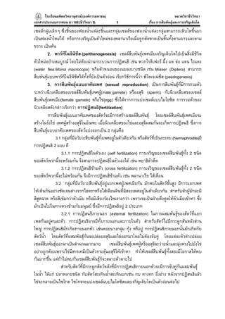 โรงเรียนมหิดลวิทยานุสรณ (องคการมหาชน)
                                     ารมหาชน)                                                หมวดวิชาชีววิทยา
                                                                                                           ยา
เอกสารประกอบการสอน ชว 105 (ชีววิทยา 5)              3                    เรื่อง การสืบพันธุและการเจริญเติบโต

เซลลกลุมเล็กๆ ซึงชิ้นของฟองน้ําแตละชิ้นและกลุมเซลลของฟองน้ําแตละกลุมสามารถเติบโตขึ้นมา
เปนฟองน้ําใหมได หรือการเจริญเปนตัวใหมของพลานาเรียเมื่อถูกตัดขาดเปนชิ้นทั้งตามยาวและตาม
ขวาง เปนตน
           2. พารทีโนจีนีซีส (parthenogenesis) เซลลสืบพันธุเพศเมียเจริญเติบโตไปเปนสิ่งมีชีวิต
ตัวใหมอยางสมบูรณ โดยไมตองผานกระบวนการปฏิสนธิ เชน พวกโรติเฟอร ผึ้ง มด ตอ แตน ไรแดง
(water flea:Moina macrocopa) หรือตัวหนอนของแมลงบางชนิด เชน Miaser (Diptera) สามารถ
สืบพันธุแบบพารทีโนจีนีซีสไดทั้งที่ยังเปนตัวออน เรียกวิธีการนี้วา พีโดเจเนซีส (paedogenesis)
           3. การสืบพันธุแบบอาศัยเพศ (sexual reproduction) เปนการสืบพันธุที่มีการรวมตัว    
ระหวางนิวเคลียสของเซลลสืบพันธุเพศผู(male gamete) หรืออสุจิ (sperm) กับนิวเคลียสของเซลล
                                                 
สืบพันธุเพศเมีย(female gamete) หรือไข(egg) ซึ่งไดจากการแบงเซลลแบบไมโอซิส การรวมตัวของ
         
นิวเคลียสดังกลาวเรียกวา การปฏิสนธิ(fertilization)
           การสืบพันธุแบบอาศัยเพศของสัตวจะมีการสรางเซลลสืบพันธุ โดยเซลลสบพันธุเพศเมียจะ
                                                                                           ื
สรางในรังไข เพศผูสรางอสุจิในอัณฑะ เมื่อนิวเคลียสของไขและอสุจิผสมกันจะเกิดการปฏิสนธิ ซึ่งการ
สืบพันธุแบบอาศัยเพศของสัตวแบงออกเปน 2 กลุมคือ
               3.1 กลุมที่มีอวัยวะสืบพันธุทั้งเพศอยูในตัวเดียวกัน หรือสัตวที่เปนกะเทย (hermaphrodite)มี
                                           
การปฏิสนธิ 2 แบบ คื
                  3.1.1 การปฏิสนธิในตัวเอง (self fertilization) การเจริญของเซลลสืบพันธุทั้ง 2 ชนิด
                                                                                               
ของสัตวพวกนี้จะพรอมกัน จึงสามารถปฏิสนธิในตัวเองได เชน พยาธิตวตืด        ั
                  3.1.2 การปฏิสนธิขามตัว (cross fertilization) การเจริญของเซลลสืบพันธุทั้ง 2 ชนิด
                                                                                                 
ของสัตวพวกนี้จะไมพรอมกัน จึงมีการปฏิสนธิขามตัว เชน พลานาเรีย ไสเดือน
               3.2 กลุมที่มอวัยวะสืบพันธุอยูแยกเพศผูเพศเมียกัน มักพบในสัตวชั้นสูง มีการแยกเพศ
                              ี
ใหเห็นกันอยางชัดเจนตางจากไฮดราหรือไสเดือนดินที่มีสองเพศอยูในตัวเดียวกัน สําหรับตัวผูมักจะมี
สีสูดฉาด หรือสีเขมกวาตัวเมีย หรือมีเสียงรองไพเราะกวา เพราะจะเปนฝายดึงดูดใหตัวเมียเขาหา ซึ่ง
มักเปนไปในทางตรงขามกับมนุษย ซึ่งมีการปฏิสนธิอยู 2 ประเภท
                  3.2.1 การปฏิสนธิภายนอก (external fertilization) ในการผสมพันธุของสัตวที่แยก
เพสกันอยูคนละตัว การปฏิสนธิอาจมีทงภายนอกและภายในตัว สําหรับสัตวไมมีกระดูกสันหลังสวน
                                               ั้
ใหญ การปฏิสนธิมักเกิดภายนอกตัว เชนหอยบางกลุม กุง หรือปู การปฏิสนธิภายนอกนั้นมักเกิดกับ
                                                           
สัตวน้ํา โดยสัตวที่ผสมพันธุกันจะปลอยอสุจิและไขออกมาโดยไมตองจับคู โดยแตละตัวตางปลอย
เซลลสืบพันธุออกมาเปนจํานวนมากมาย เซลลสบพันธุเพศผูหรืออสุจิจะวายน้ําและมุงตรงไปยังไข
                                                        ื
อยางถูกตองเพราะไขมีสารเคมีเปนตัวกระตุนอสุจิใหเขาหา ทําใหเซลลสบพันธุทั้งสองมีโอกาสไดพบ
                                                                                 ื     
กันมากขึ้น แตถาไมพบกันเซลลสืบพันธุก็จะสลายตัวตายไป
                                             
                  สําหรับสัตวทมีกระดูกสัตวหลังที่มีการปฏิสนธิภายนอกตัวจะมีการจับคูกันผสมพันธุ
                                  ี่
ในน้ํา ไดแก ปลาหลายชนิด กับสัตวสะเทินน้ําสะเทินบกเชน กบ คางคก อึ่งอาง หลังจากปฏิสนธิแลว
ไขจะกลายเปนไซโกต ไซโกตจะแบงเซลลแบบไมโตซิสและเจริญเติบโตเปนตัวออนตอไป
 