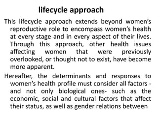 lifecycle approach
This lifecycle approach extends beyond women’s
reproductive role to encompass women’s health
at every stage and in every aspect of their lives.
Through this approach, other health issues
affecting women that were previously
overlooked, or thought not to exist, have become
more apparent.
Hereafter, the determinants and responses to
women’s health profile must consider all factors -
and not only biological ones- such as the
economic, social and cultural factors that affect
their status, as well as gender relations between
 