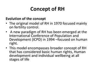 Concept of RH
Evolution of the concept
• The original model of RH in 1970 focused mainly
on fertility control.
• A new paradigm of RH has been emerged at the
International Conference of Population and
Development (ICPD) in 1994 –focused on human
right.
• This model encompasses broader concept of RH
that has considered basic human rights, Human
development and individual wellbeing at all
stages of life
 