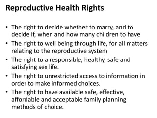 Reproductive Health Rights
• The right to decide whether to marry, and to
decide if, when and how many children to have
• The right to well being through life, for all matters
relating to the reproductive system
• The right to a responsible, healthy, safe and
satisfying sex life.
• The right to unrestricted access to information in
order to make informed choices.
• The right to have available safe, effective,
affordable and acceptable family planning
methods of choice.
 