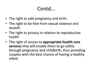 Contd…
• The right to safe pregnancy and birth.
• The right to be free from sexual violence and
assault.
• The right to privacy in relation to reproductive
health
• The right of access to appropriate health care
services that will enable them to go safely
through pregnancy and childbirth, thus providing
couples with the best chance of having a healthy
infant
 