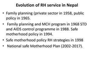 Evolution of RH service in Nepal
• Family planning (private sector in 1958, public
policy in 1965.
• Family planning and MCH program in 1968 STD
and AIDS control programme in 1988. Safe
motherhood policy in 1994.
• Safe motherhood policy RH strategies in 1998
• National safe Motherhood Plan (2002-2017).
 