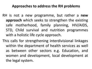 Approaches to address the RH problems
RH is not a new programme, but rather a new
approach which seeks to strengthen the existing
safe motherhood, family planning, HIV/AIDS,
STD, Child survival and nutrition programmes
with a holistic life cycle approach.
This calls for strengthening interdivisional linkages
within the department of health services as well
as between other sectors e.g. Education, and
women and development, local development at
the legal system.
 