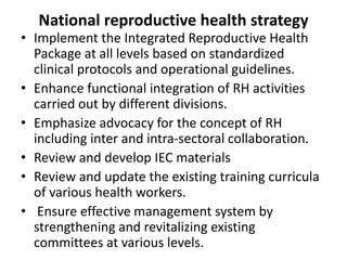 National reproductive health strategy
• Implement the Integrated Reproductive Health
Package at all levels based on standardized
clinical protocols and operational guidelines.
• Enhance functional integration of RH activities
carried out by different divisions.
• Emphasize advocacy for the concept of RH
including inter and intra-sectoral collaboration.
• Review and develop IEC materials
• Review and update the existing training curricula
of various health workers.
• Ensure effective management system by
strengthening and revitalizing existing
committees at various levels.
 