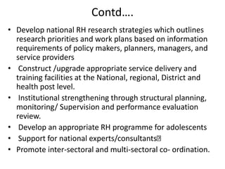 Contd….
• Develop national RH research strategies which outlines
research priorities and work plans based on information
requirements of policy makers, planners, managers, and
service providers
• Construct /upgrade appropriate service delivery and
training facilities at the National, regional, District and
health post level.
• Institutional strengthening through structural planning,
monitoring/ Supervision and performance evaluation
review.
• Develop an appropriate RH programme for adolescents
• Support for national experts/consultants
• Promote inter-sectoral and multi-sectoral co- ordination.
 