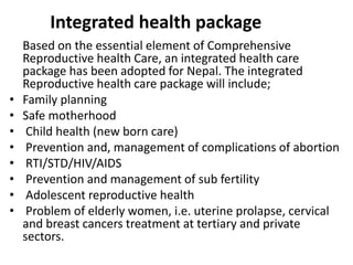 Integrated health package
Based on the essential element of Comprehensive
Reproductive health Care, an integrated health care
package has been adopted for Nepal. The integrated
Reproductive health care package will include;
• Family planning
• Safe motherhood
• Child health (new born care)
• Prevention and, management of complications of abortion
• RTI/STD/HIV/AIDS
• Prevention and management of sub fertility
• Adolescent reproductive health
• Problem of elderly women, i.e. uterine prolapse, cervical
and breast cancers treatment at tertiary and private
sectors.
 