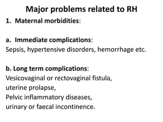 Major problems related to RH
1. Maternal morbidities:
a. Immediate complications:
Sepsis, hypertensive disorders, hemorrhage etc.
b. Long term complications:
Vesicovaginal or rectovaginal fistula,
uterine prolapse,
Pelvic inflammatory diseases,
urinary or faecal incontinence.
 